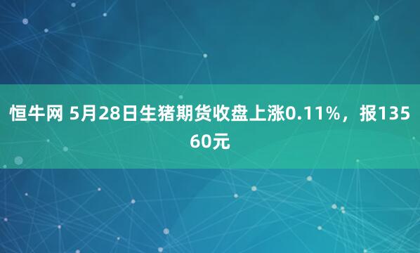 恒牛网 5月28日生猪期货收盘上涨0.11%，报13560元