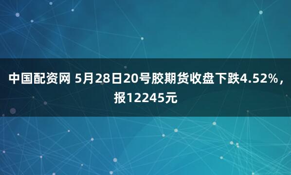 中国配资网 5月28日20号胶期货收盘下跌4.52%，报12245元