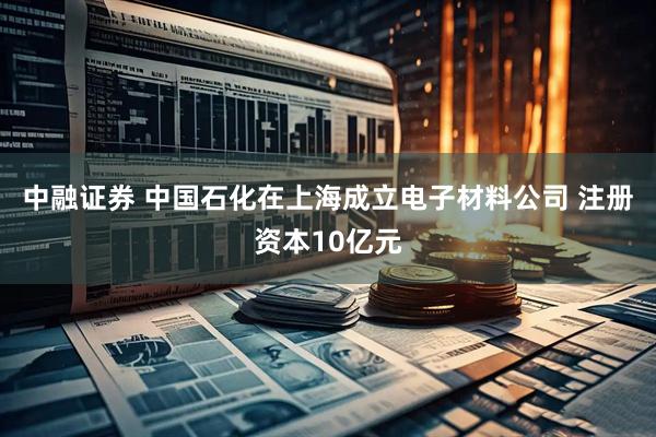 中融证券 中国石化在上海成立电子材料公司 注册资本10亿元
