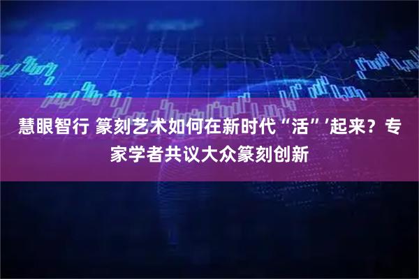 慧眼智行 篆刻艺术如何在新时代“活”’起来？专家学者共议大众篆刻创新