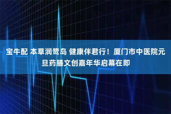 宝牛配 本草润鹭岛 健康伴君行！厦门市中医院元旦药膳文创嘉年华启幕在即