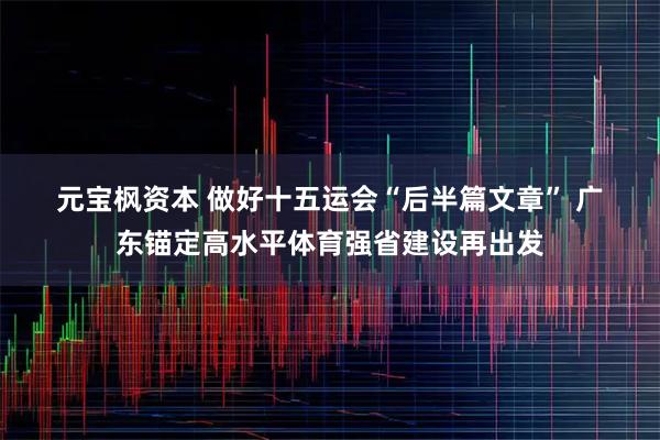 元宝枫资本 做好十五运会“后半篇文章” 广东锚定高水平体育强省建设再出发