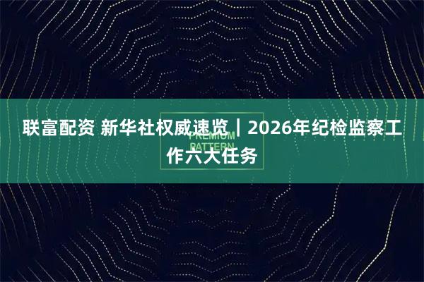 联富配资 新华社权威速览｜2026年纪检监察工作六大任务