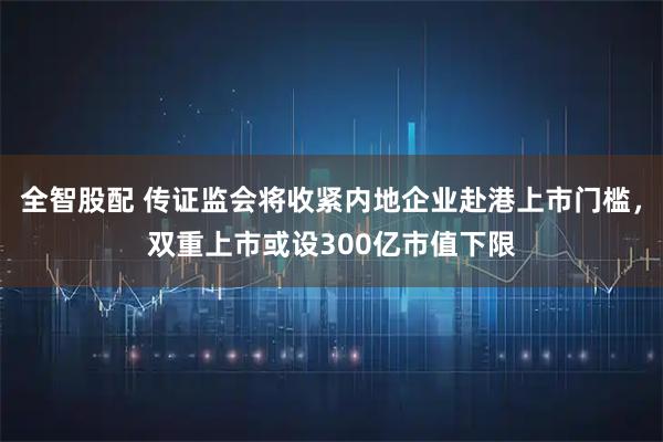 全智股配 传证监会将收紧内地企业赴港上市门槛，双重上市或设300亿市值下限
