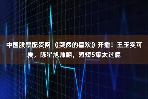 中国股票配资网 《突然的喜欢》开播！王玉雯可爱，陈星旭帅翻，短短5集太过瘾