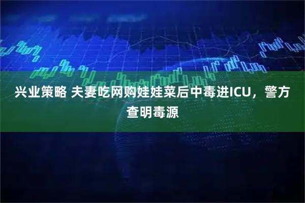 兴业策略 夫妻吃网购娃娃菜后中毒进ICU，警方查明毒源