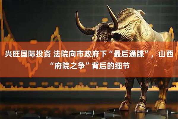 兴旺国际投资 法院向市政府下“最后通牒”，山西“府院之争”背后的细节