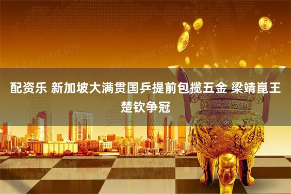 配资乐 新加坡大满贯国乒提前包揽五金 梁靖崑王楚钦争冠