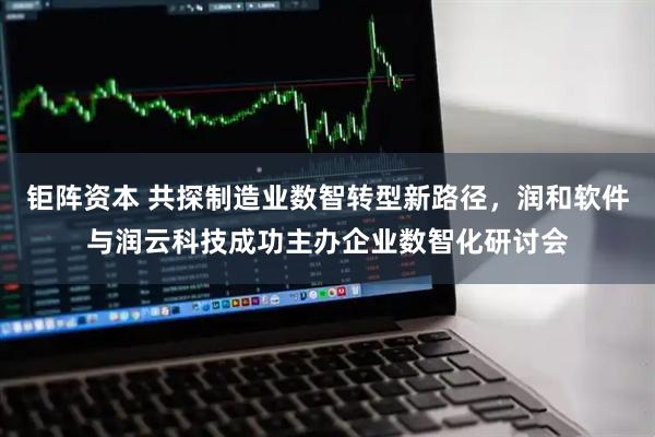 钜阵资本 共探制造业数智转型新路径，润和软件与润云科技成功主办企业数智化研讨会