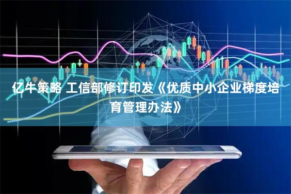 亿牛策略 工信部修订印发《优质中小企业梯度培育管理办法》