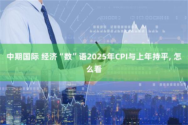 中期国际 经济“数”语2025年CPI与上年持平, 怎么看