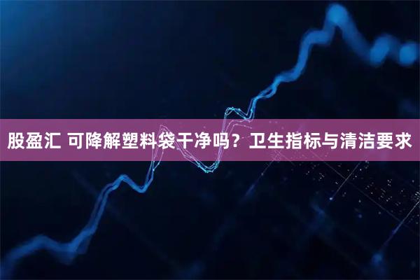 股盈汇 可降解塑料袋干净吗？卫生指标与清洁要求