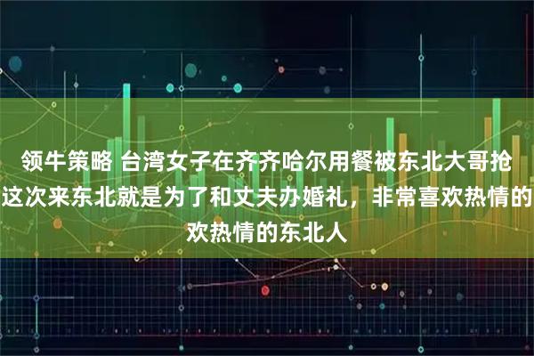 领牛策略 台湾女子在齐齐哈尔用餐被东北大哥抢买单：这次来东北就是为了和丈夫办婚礼，非常喜欢热情的东北人