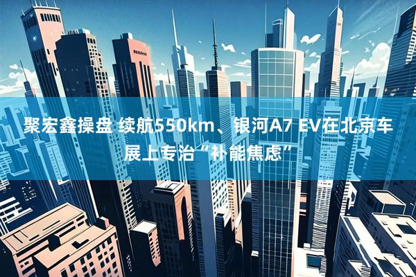 聚宏鑫操盘 续航550km、银河A7 EV在北京车展上专治“补能焦虑”