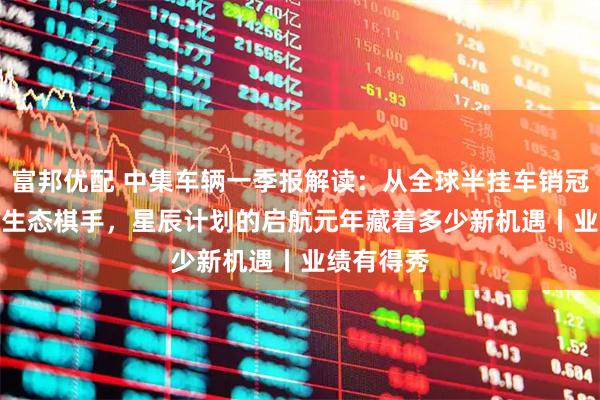 富邦优配 中集车辆一季报解读：从全球半挂车销冠到EV-RT生态棋手，星辰计划的启航元年藏着多少新机遇丨业绩有得秀