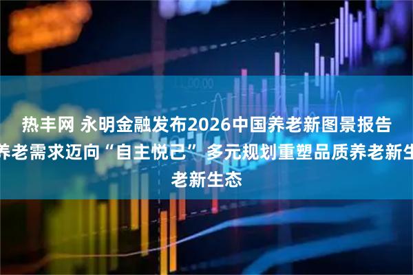 热丰网 永明金融发布2026中国养老新图景报告：养老需求迈向“自主悦己” 多元规划重塑品质养老新生态
