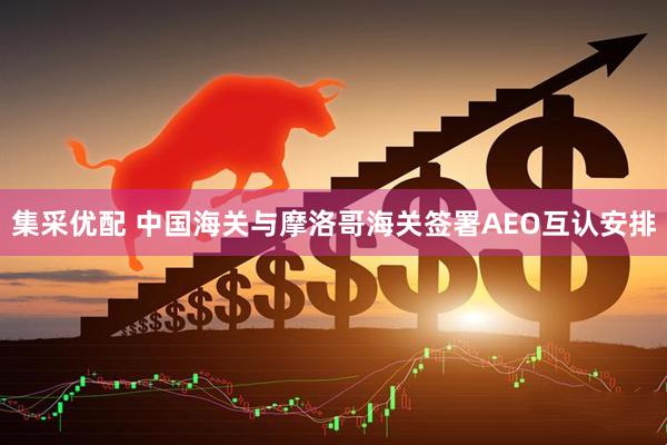 集采优配 中国海关与摩洛哥海关签署AEO互认安排