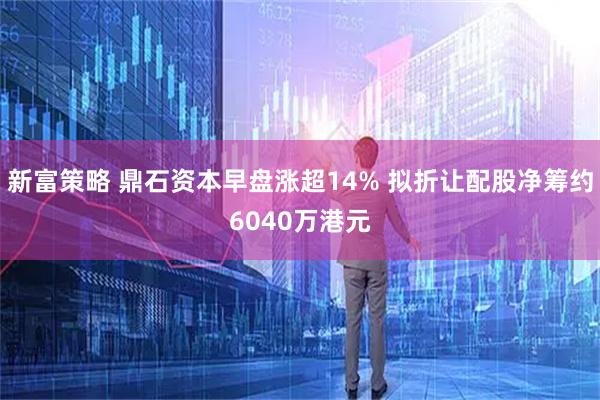 新富策略 鼎石资本早盘涨超14% 拟折让配股净筹约6040万港元