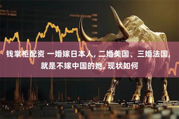 钱掌柜配资 一婚嫁日本人, 二婚美国、三婚法国, 就是不嫁中国的她, 现状如何